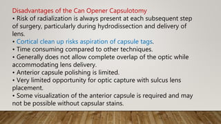 Disadvantages of the Can Opener Capsulotomy
• Risk of radialization is always present at each subsequent step
of surgery, particularly during hydrodissection and delivery of
lens.
• Cortical clean up risks aspiration of capsule tags.
• Time consuming compared to other techniques.
• Generally does not allow complete overlap of the optic while
accommodating lens delivery.
• Anterior capsule polishing is limited.
• Very limited opportunity for optic capture with sulcus lens
placement.
• Some visualization of the anterior capsule is required and may
not be possible without capsular stains.
 