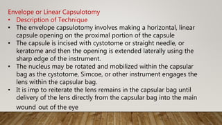 Envelope or Linear Capsulotomy
• Description of Technique
• The envelope capsulotomy involves making a horizontal, linear
capsule opening on the proximal portion of the capsule
• The capsule is incised with cystotome or straight needle, or
keratome and then the opening is extended laterally using the
sharp edge of the instrument.
• The nucleus may be rotated and mobilized within the capsular
bag as the cystotome, Simcoe, or other instrument engages the
lens within the capsular bag.
• It is imp to reiterate the lens remains in the capsular bag until
delivery of the lens directly from the capsular bag into the main
wound out of the eye
 