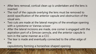 • After lens removal, cortical clean up is undertaken and the lens is
inserted.
• The roof of the capsule overlying the lens must be removed to
avoid opacification of the anterior capsule and obstruction of the
visual axis.
• Two cuts are made at the lateral margins of the envelope opening
with a cystotome or Vannas scissor
• After the lateral incisions are made, one corner is engaged with the
aspiration port of a Simcoe cannula, and the anterior capsule is
torn in the same manner as a CCC .
• The tear is made and eventually connected to the other edge of
the
capsulotomy forming a horseshoe-shaped opening
• Alternatively, the edge may be engaged with Utrata forceps or a
cystotome.
 