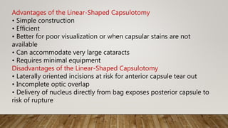 Advantages of the Linear-Shaped Capsulotomy
• Simple construction
• Efficient
• Better for poor visualization or when capsular stains are not
available
• Can accommodate very large cataracts
• Requires minimal equipment
Disadvantages of the Linear-Shaped Capsulotomy
• Laterally oriented incisions at risk for anterior capsule tear out
• Incomplete optic overlap
• Delivery of nucleus directly from bag exposes posterior capsule to
risk of rupture
 