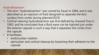 Hydrodissection :
• The term “hydrodissection” was coined by Faust in 1984, and it was
described as an injection of fluid designed to separate the lens
nucleus from cortex during planned ECCE
• Cortical cleaving hydrodissection was first defined by Howard Fine in
1992, and he concluded that a fluid wave can be injected just under
the anterior capsule in such a way that it separates the cortex from
the capsule.
• It facilitates
• endonuclear rotation
• epinuclear and cortical cleanup by loosening their adhesion to the
capsule.
 