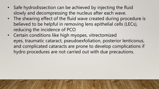 • Safe hydrodissection can be achieved by injecting the fluid
slowly and decompressing the nucleus after each wave.
• The shearing effect of the fluid wave created during procedure is
believed to be helpful in removing lens epithelial cells (LECs),
reducing the incidence of PCO
• Certain conditions like high myopes, vitrectomized
eyes, traumatic cataract, pseudoexfoliation, posterior lenticonus,
and complicated cataracts are prone to develop complications if
hydro procedures are not carried out with due precautions.
 