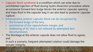 • Capsular block syndrome is a condition which can arise due to
uninhibited injection of fluid during hydro dissection procedure where
an excessive forward lens bulge blocks the anterior capsular opening
and traps fluid in the capsular bag it can also lead to posterior capsular
rupture.
• Intraoperative anterior capsular block can be recognized by
• the forward bulge of the lens,
• prominence of the capsulorhexis margin, and
• shallowing of AC that is not relieved by attempted lens
decompression.
• The blockage at the anterior capsule does not allow fluid to egress,
and
in such a scenario, frequent attempted rotation could damage the
zonular integrity.
• Few peripheral nicks can be given onto the capsulorhexis margin
 