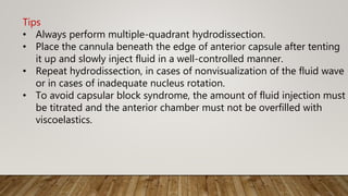 Tips
• Always perform multiple-quadrant hydrodissection.
• Place the cannula beneath the edge of anterior capsule after tenting
it up and slowly inject fluid in a well-controlled manner.
• Repeat hydrodissection, in cases of nonvisualization of the fluid wave
or in cases of inadequate nucleus rotation.
• To avoid capsular block syndrome, the amount of fluid injection must
be titrated and the anterior chamber must not be overfilled with
viscoelastics.
 