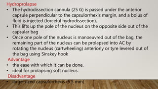 Hydroprolapse
• The hydrodissection cannula (25 G) is passed under the anterior
capsule perpendicular to the capsulorrhexis margin, and a bolus of
fluid is injected (forceful hydrodissection).
• This lifts up the pole of the nucleus on the opposite side out of the
capsular bag
• Once one pole of the nucleus is manoeuvred out of the bag, the
remaining part of the nucleus can be prolapsed into AC by
rotating the nucleus (cartwheeling) anteriorly or tyre levered out of
the bag using Sinskey hook
Advantage
• the ease with which it can be done.
• ideal for prolapsing soft nucleus.
Disadvantage
• large-sized capsulorrhexis (5.5 mm)
 