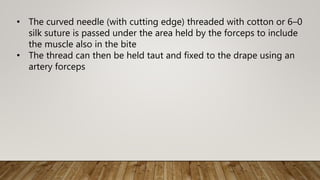 • The curved needle (with cutting edge) threaded with cotton or 6–0
silk suture is passed under the area held by the forceps to include
the muscle also in the bite
• The thread can then be held taut and fixed to the drape using an
artery forceps
 