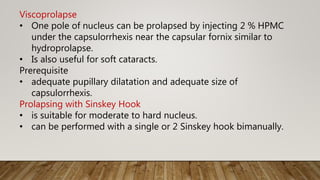 Viscoprolapse
• One pole of nucleus can be prolapsed by injecting 2 % HPMC
under the capsulorrhexis near the capsular fornix similar to
hydroprolapse.
• Is also useful for soft cataracts.
Prerequisite
• adequate pupillary dilatation and adequate size of
capsulorrhexis.
Prolapsing with Sinskey Hook
• is suitable for moderate to hard nucleus.
• can be performed with a single or 2 Sinskey hook bimanually.
 