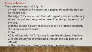 Bimanual Method
There are two ways of doing this:
• 1st tech.The hook or iris repositor is passed through the side port
on the left side.
• The edge of the nucleus on that side is gently pushed posteriorly.
• When this is done the opposite pole of nucleus prolapses out of
the bag.
• With the second Sinskey hook nucleus can be rotated anteriorly
like in previous techniques
• 2nd tech.
• AC is inflated with OVD. Nucleus is carefully displaced inferiorly
with one Sinskey hook introduced through the side port on the
left side
or the main incision, thereby exposing the superior pole.
 