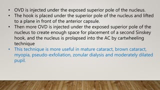 • OVD is injected under the exposed superior pole of the nucleus.
• The hook is placed under the superior pole of the nucleus and lifted
to a plane in front of the anterior capsule.
• Then more OVD is injected under the exposed superior pole of the
nucleus to create enough space for placement of a second Sinskey
hook, and the nucleus is prolapsed into the AC by cartwheeling
technique
• This technique is more useful in mature cataract, brown cataract,
myopia, pseudo-exfoliation, zonular dialysis and moderately dilated
pupil.
 