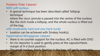 Posterior Polar Cataract
With soft nucleus
• A special technique has been described called ‘lollipop
technique’
where the visco cannula is passed into the centre of the nucleus
like the stick inside a lollipop, and the whole nucleus is lifted out
of the bag.
with moderately hard and very hard nuclei
• luxation can be achieved with Sinskey hook(s).
hypermature Morgagnian cataract
• there is no counter support for the nucleus. AC is filled with OVD.
• An iris repositor is used to gently press at the capsulorrhexis
margin at 9 o’clock position.
• The small nucleus, freely floating in the bag, will easily come into
AC.
 