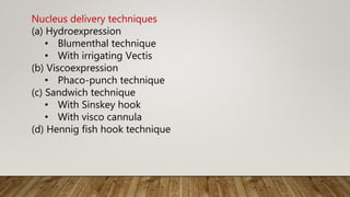 Nucleus delivery techniques
(a) Hydroexpression
• Blumenthal technique
• With irrigating Vectis
(b) Viscoexpression
• Phaco-punch technique
(c) Sandwich technique
• With Sinskey hook
• With visco cannula
(d) Hennig fish hook technique
 