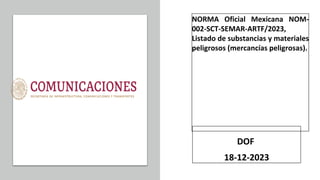 NORMA Oficial Mexicana NOM-
002-SCT-SEMAR-ARTF/2023,
Listado de substancias y materiales
peligrosos (mercancías peligrosas).
DOF
18-12-2023
 
