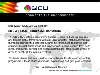 SICU Synergy Solutions Group (SICU SSG) SICU AFFILIATE PROGRAMME HANDBOOK The SICU SSG affiliate programme handbook aims  to build-up an open and flexible global framework within all SICU affiliates, global partners and members, representing different cultures & professional disciplines, can connect, interact, share ideas and experiences, receive support from each other, and create, develop and execute campaigns, projects and events in order to benefit all the parties involved. The basic idea is that every partner may influence the development of this programme. Please share your ideas, experiences and give your feedback.  Think, Do and Make it Happen! Copyright 2006: Tom Merilahti (Registered on  www.File-Reg.Com )   
