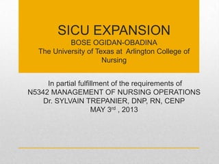 SICU EXPANSION
BOSE OGIDAN-OBADINA
The University of Texas at Arlington College of
Nursing
In partial fulfillment of the requirements of
N5342 MANAGEMENT OF NURSING OPERATIONS
Dr. SYLVAIN TREPANIER, DNP, RN, CENP
MAY 3rd , 2013
 