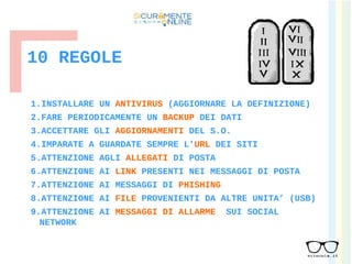 10 REGOLE
1.INSTALLARE UN ANTIVIRUS (AGGIORNARE LA DEFINIZIONE)
2.FARE PERIODICAMENTE UN BACKUP DEI DATI
3.ACCETTARE GLI AGGIORNAMENTI DEL S.O.
4.IMPARATE A GUARDATE SEMPRE L’URL DEI SITI
5.ATTENZIONE AGLI ALLEGATI DI POSTA
6.ATTENZIONE AI LINK PRESENTI NEI MESSAGGI DI POSTA
7.ATTENZIONE AI MESSAGGI DI PHISHING
8.ATTENZIONE AI FILE PROVENIENTI DA ALTRE UNITA’ (USB)
9.ATTENZIONE AI MESSAGGI DI ALLARME SUI SOCIAL
NETWORK
 