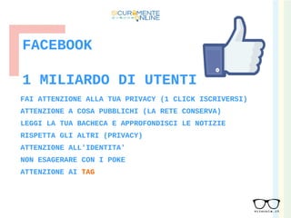 FACEBOOK
FAI ATTENZIONE ALLA TUA PRIVACY (1 CLICK ISCRIVERSI)
ATTENZIONE A COSA PUBBLICHI (LA RETE CONSERVA)
LEGGI LA TUA BACHECA E APPROFONDISCI LE NOTIZIE
RISPETTA GLI ALTRI (PRIVACY)
ATTENZIONE ALL'IDENTITA'
NON ESAGERARE CON I POKE
ATTENZIONE AI TAG
1 MILIARDO DI UTENTI
 