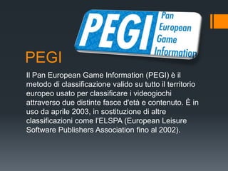 PEGI
Il Pan European Game Information (PEGI) è il
metodo di classificazione valido su tutto il territorio
europeo usato per classificare i videogiochi
attraverso due distinte fasce d'età e contenuto. È in
uso da aprile 2003, in sostituzione di altre
classificazioni come l'ELSPA (European Leisure
Software Publishers Association fino al 2002).
 