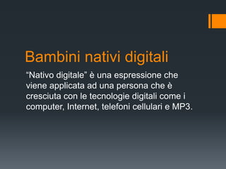 Bambini nativi digitali
“Nativo digitale” è una espressione che
viene applicata ad una persona che è
cresciuta con le tecnologie digitali come i
computer, Internet, telefoni cellulari e MP3.
 