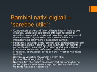 Bambini nativi digitali –
“sarebbe utile”:
 Quando avete esigenza di farlo, utilizzate Internet insieme con i
  vostri figli. L‟occasione può essere data dalla necessità di
  consultare un orario ferroviario, o di prenotare posti in aereo, al
  cinema, a teatro: digitando con loro la vostra richiesta, li
  incoraggerete a condividere le esperienze sul web.
 Insegnate ai vostri figli che le regole di buon comportamento sono
  da rispettare anche in Internet. Sono da bandire non soltanto le
  parole offensive, ma anche gli errori ortografici, grammaticali o
  sintattici (sebbene siano accettabili, o addirittura
  consigliabili, abbreviazioni di uso comune e vocaboli non troppo
  ricercati).
 Spiegate ai vostri figli che copiare il lavoro altrui
  (musica, film, videogiochi) è un furto.
 Ricordate loro che visitare di nascosto certi siti, sconsigliati dai
  genitori, significa venir meno al rapporto di fiducia instaurato
  mediante il dialogo e il confronto.
 