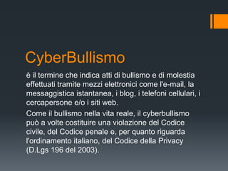 CyberBullismo
è il termine che indica atti di bullismo e di molestia
effettuati tramite mezzi elettronici come l'e-mail, la
messaggistica istantanea, i blog, i telefoni cellulari, i
cercapersone e/o i siti web.
Come il bullismo nella vita reale, il cyberbullismo
può a volte costituire una violazione del Codice
civile, del Codice penale e, per quanto riguarda
l'ordinamento italiano, del Codice della Privacy
(D.Lgs 196 del 2003).
 