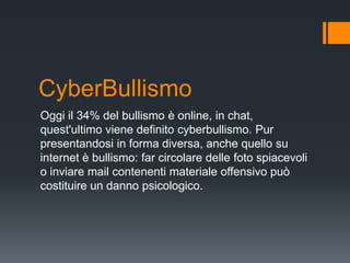 CyberBullismo
Oggi il 34% del bullismo è online, in chat,
quest'ultimo viene definito cyberbullismo. Pur
presentandosi in forma diversa, anche quello su
internet è bullismo: far circolare delle foto spiacevoli
o inviare mail contenenti materiale offensivo può
costituire un danno psicologico.
 