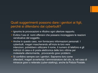 Quali suggerimenti possono dare i genitori ai figli,
perché si difendano dai cyberbulli?
 Ignorino le provocazioni e rifiutino ogni ulteriore rapporto.
 Evitino l‟uso di nomi offensivi che possano incoraggiare le reazioni
  vendicative del soggetto.
 Anche in questo caso, non forniscano informazioni personali. I
  cyberbulli, magari mascherando all‟inizio le loro vere
  intenzioni, potrebbero utilizzare il nome, il numero di telefono e gli
  indirizzi di casa e di posta elettronica delle loro vittime per
  molestarle ulteriormente, provocando gravi problemi.
 Si confidino sempre con i genitori. Sapranno loro come
  difenderli, magari avvertendo l‟amministratore del sito, e, nel caso di
  minacce gravi o reiterate (cyber-stalking), anche la Polizia Postale.
 
