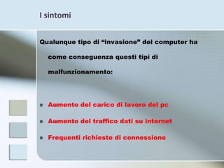 I sintomiQualunque tipo di “invasione” del computer ha come conseguenza questi tipi di malfunzionamento:Aumento del carico di lavoro del pcAumento del traffico dati su internetFrequenti richieste di connessione