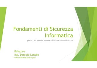 Fondamenti di Sicurezza
Informatica
per Piccola e Media Impresa e Pubblica Amministrazione
Relatore
Ing. Daniele Landro
www.danielelandro.pro
 