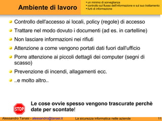 Ambiente di lavoro Controllo dell'accesso ai locali, policy (regole) di accesso Trattare nel modo dovuto i documenti (ad es. in cartelline)  Non lasciare informazioni nei rifiuti Attenzione a come vengono portati dati fuori dall'ufficio Porre attenzione ai piccoli dettagli dei computer (segni di scasso) Prevenzione di incendi, allagamenti ecc. ..e molto altro..  Le cose ovvie spesso vengono trascurate perchè  date per scontate ! un minimo di sorveglianza controllo sul flusso dell'informazione e sul suo trattamento furti di informazione 