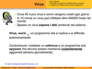 Virus Circa 40 nuovi virus e worm vengono creati ogni giorno In 10 minuti un virus può infettare oltre 400000 hosts nel mondo Spesso un virus  espone i dati  contenuti nel sistema alta virulenza necessità di programmi di difesa attiva e passiva i programmi di difesa devono essere aggiornati Virus, worm   [1] : un programma che si replica e si diffonde autonomamente  [1]:  http://en.wikipedia.org/wiki/Computer_virus Contromisure: installare un  antivirus  e un programma anti  spyware  che devono essere mantenuti  costantemente  aggiornati (almeno giornalmente). 