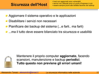 Sicurezza dell'Host Aggiornare il sistema operativo e le applicazioni Disabilitare i servizi non necessari Pianificare dei backup del sistema (...e farli.. ma farli) ...ma il tutto deve essere bilanciato tra sicurezza e usabilità Mantenere il proprio computer  aggiornato , facendo scansioni, manutenzione e backup  periodici . Tutto questo non previene gli errori umani! host non aggiornati sono vulnerabili servizi non utilizzati sono un punto d'ingresso in più essere sempre pronti alla disfatta facendo dei backup 