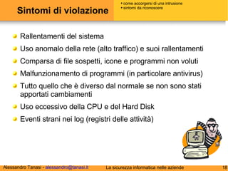 Sintomi di violazione Rallentamenti del sistema Uso anomalo della rete (alto traffico) e suoi rallentamenti Comparsa di file sospetti, icone e programmi non voluti Malfunzionamento di programmi (in particolare antivirus) Tutto quello che è diverso dal normale se non sono stati apportati cambiamenti Uso eccessivo della CPU e del Hard Disk Eventi strani nei log (registri delle attività) come accorgersi di una intrusione sintomi da riconoscere 