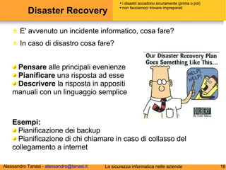 Disaster Recovery E' avvenuto un incidente informatico, cosa fare? In caso di disastro cosa fare? Pensare  alle principali evenienze Pianificare  una risposta ad esse Descrivere  la risposta in appositi manuali con un linguaggio semplice i disastri accadono sicuramente (prima o poi) non facciamoci trovare impreparati Esempi: Pianificazione dei backup Pianificazione di chi chiamare in caso di collasso del collegamento a internet 