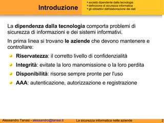 Introduzione La  dipendenza dalla tecnologia  comporta problemi di sicurezza di informazioni e dei sistemi informativi. In prima linea si trovano  le aziende  che devono mantenere e controllare: Riservatezza : il corretto livello di confidenzialità  Integrità : evitate la loro manomissione o la loro perdita Disponibilità : risorse sempre pronte per l'uso AAA : autenticazione, autorizzazione e registrazione società dipendente dalla tecnologia definizione di sicurezza informatica gli obbiettivi dell'elaborazione dei dati 