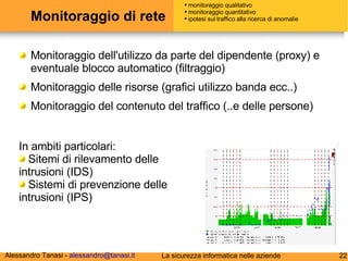 Monitoraggio di rete Monitoraggio dell'utilizzo da parte del dipendente (proxy) e eventuale blocco automatico (filtraggio) Monitoraggio delle risorse (grafici utilizzo banda ecc..) Monitoraggio del contenuto del traffico (..e delle persone) monitoraggio qualitativo monitoraggio quantitativo ipotesi sul traffico alla ricerca di anomalie In ambiti particolari: Sitemi di rilevamento delle intrusioni (IDS) Sistemi di prevenzione delle intrusioni (IPS) 