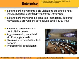 Enterprise Sistemi per il rilevamento delle violazione sul singolo host (HIDS, auditing) e per l'apprendimento (honeypots) Sistemi per il monitoraggio della rete (monitoring, auditing), rilevazione e prevenzioni delle attività ostili (NIDS, IPS) dove la sicurezza viene messa al primo posto dove tutto deve funzionare Sistemi di sorveglianza e controlli d'accesso Aggiornamento costante di strutture e personale Simulazioni e penetration test periodici Professionisti specializzati AT&T NOC 