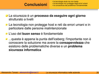 Conclusioni La sicurezza è un  processo da eseguire ogni giorno  strutturato a livelli La tecnologia non protegge host e reti da errori umani e in particolare dalle persone malintenzionate L'uso del  buon senso  è fondamentale ...questa è appena la punta dell'iceberg;  l'importante non è conoscere la soluzione ma avere la  consapevolezza  che esistono delle problematiche diverse e un  problema sicurezza informatica la tecnologia aiuta ma non basta la tecnologia non protegge dagli errori umani la conoscenza del problema è fondamentale 