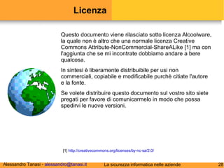 Licenza Questo documento viene rilasciato sotto licenza Alcoolware, la quale non è altro che una normale licenza Creative Commons Attribute-NonCommercial-ShareALike [1] ma con l'aggiunta che se mi incontrate dobbiamo andare a bere qualcosa. In sintesi è liberamente distribuibile per usi non commerciali, copiabile e modificabile purchè citiate l'autore e la fonte. Se volete distribuire questo documento sul vostro sito siete pregati per favore di comunicarmelo in modo che possa spedirvi le nuove versioni. [1]  http://creativecommons.org/licenses/by-nc-sa/2.0/ 