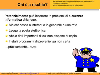 Chi è a rischio? Potenzialmente  può incorrere in problemi di  sicurezza informatica  chiunque: Sia connesso a internet o in generale a una rete Legga la posta elettronica Abbia dati importanti di cui non dispone di copia Installi programmi di provenienza non certa ...praticamente...  tutti ! le imprese non comprendono il rischio, nemmeno a crimine commesso non si investe in sicurezza informatica 