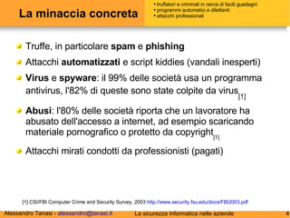 La minaccia concreta Truffe, in particolare  spam  e  phishing Attacchi  automatizzati  e script kiddies (vandali inesperti) Virus  e  spyware : il 99% delle società usa un programma antivirus, l'82% di queste sono state colpite da virus [1] Abusi : l'80% delle società riporta che un lavoratore ha abusato dell'accesso a internet, ad esempio scaricando materiale pornografico o protetto da copyright [1] Attacchi mirati condotti da professionisti (pagati) [1] CSI/FBI Computer Crime and Security Survey, 2003  http://www.security.fsu.edu/docs/FBI2003.pdf truffatori e criminali in cerca di facili guadagni programmi automatici e dilettanti attacchi professionali 