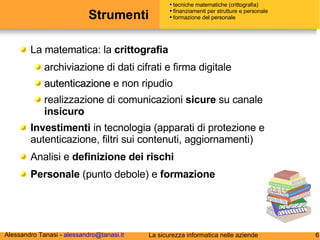Strumenti  La matematica: la  crittografia   archiviazione di dati cifrati e firma digitale autenticazione  e non ripudio  realizzazione di comunicazioni  sicure  su canale  insicuro Investimenti  in tecnologia (apparati di protezione e autenticazione, filtri sui contenuti, aggiornamenti) Analisi e  definizione dei rischi Personale  (punto debole) e  formazione tecniche matematiche (crittografia) finanziamenti per strutture e personale formazione del personale 