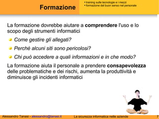 Formazione La formazione dovrebbe aiutare a  comprendere  l'uso e lo scopo degli strumenti informatici Come gestire gli allegati? Perchè alcuni siti sono pericolosi? Chi può accedere a quali informazioni e in che modo? La formazione aiuta il personale a prendere  consapevolezza  delle problematiche e dei rischi, aumenta la produttività e diminuisce gli incidenti informatici training sulle tecnologie e i mezzi formazione del buon senso nel personale 