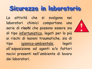 Sicurezza in laboratorio
Le attività che si svolgono nei
laboratori chimici comportano una
serie di rischi che possono essere sia
di tipo infortunistico, legati per lo più
ai rischi di lesioni traumatiche, sia di
tipo igienico-ambientale, legati
all'esposizione ad agenti e/o fattori
nocivi presenti nell'ambiente di lavoro
dei laboratori.
 