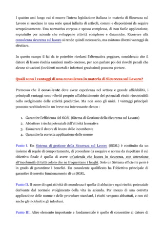 I quattro assi lungo cui si muove l'intera legislazione italiana in materia di Sicurezza sul
Lavoro si snodano in una serie quasi infinita di articoli, commi e disposizioni da seguire
scrupolosamente. Una normativa corposa e spesso complessa, di non facile applicazione,
sopratutto per aziende che sviluppano attività complesse e dinamiche. Ricorrere alla
consulenza sicurezza sul lavoro si rende quindi necessario, ma esistono diversi vantaggi da
sfruttare.
In questo campo il fai da te potrebbe rivelarsi l'alternativa peggiore, considerato che il
datore di lavoro rischia sanzioni molto onerose, per non parlare poi dei risvolti penali che
alcune situazioni (incidenti mortali e infortuni gravissimi) possono portare.
Quali sono i vantaggi di una consulenza in materia di Sicurezza sul Lavoro?
Premesso che il consulente deve avere esperienza nel settore e grande affidabilità, i
principali vantaggi sono riferiti proprio all'abbattimento dei potenziali rischi riscontrabili
nello svolgimento delle attività produttive. Ma non sono gli unici. I vantaggi principali
possono racchiudersi in un breve ma interessante elenco :
1. Garantire l'efficienza del SGSL (Sitema di Gestione della Sicurezza sul Lavoro)
2. Abbattere i rischi potenziali dell'attività lavorativa
3. Esonerare il datore di lavoro dalle incombenze
4. Garantire la corretta applicazione delle norme
Punto I. Un Sistema di gestione della Sicurezza sul Lavoro (SGSL) è costituito da un
insieme di regole di comportamento, di procedure da eseguire e norme da rispettare il cui
obiettivo finale è quello di avere un'azienda che lavora in sicurezza, con attenzione
all'incolumità di tutti coloro che ne frequentano i luoghi. Solo un Sistema efficiente però è
in grado di garantirne i benefici. Un consulente qualificato ha l'obiettivo principale di
garantire il corretto funzionamento di un SGSL.
Punto II. Il cuore di ogni attività di consulenza è quella di abbattere ogni rischio potenziale
derivante dal normale svolgimento della vita in azienda. Per mezzo di una corretta
applicazione delle norme e delle procedure standard, i rischi vengono abbattuti, e con ciò
anche gli incidenti e gli infortuni.
Punto III. Altro elemento importante e fondamentale è quello di consentire al datore di
 
