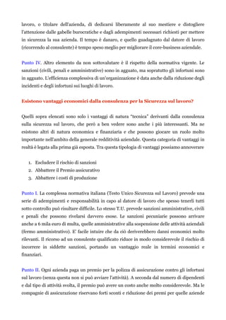 lavoro, o titolare dell'azienda, di dedicarsi liberamente al suo mestiere e distogliere
l'attenzione dalle gabelle burocratiche e dagli adempimenti necessari richiesti per mettere
in sicurezza la sua azienda. Il tempo è danaro, e quello guadagnato dal datore di lavoro
(ricorrendo al consulente) è tempo speso meglio per migliorare il core-business aziendale.
Punto IV. Altro elemento da non sottovalutare è il rispetto della normativa vigente. Le
sanzioni (civili, penali e amministrative) sono in agguato, ma sopratutto gli infortuni sono
in agguato. L'efficienza complessiva di un'organizzazione è data anche dalla riduzione degli
incidenti e degli infortuni sui luoghi di lavoro.
Esistono vantaggi economici dalla consulenza per la Sicurezza sul lavoro?
Quelli sopra elencati sono solo i vantaggi di natura “tecnica” derivanti dalla consulenza
sulla sicurezza sul lavoro, che però a ben vedere sono anche i più interessanti. Ma ne
esistono altri di natura economica e finanziaria e che possono giocare un ruolo molto
importante nell'ambito della generale redditività aziendale. Questa categoria di vantaggi in
realtà è legata alla prima già esposta. Tra questa tipologia di vantaggi possiamo annoverare
1. Escludere il rischio di sanzioni
2. Abbattere il Premio assicurativo
3. Abbattere i costi di produzione
Punto I. La complessa normativa italiana (Testo Unico Sicurezza sul Lavoro) prevede una
serie di adempimenti e responsabilità in capo al datore di lavoro che spesso tenerli tutti
sotto controllo può risultare difficile. Lo stesso T.U. prevede sanzioni amministrative, civili
e penali che possono rivelarsi davvero esose. Le sanzioni pecuniarie possono arrivare
anche a 6 mila euro di multa, quelle amministrative alla sospensione delle attività aziendali
(fermo amministrativo). E' facile intuire che da ciò deriverebbero danni economici molto
rilevanti. Il ricorso ad un consulente qualificato riduce in modo considerevole il rischio di
incorrere in siddette sanzioni, portando un vantaggio reale in termini economici e
finanziari.
Punto II. Ogni azienda paga un premio per la polizza di assicurazione contro gli infortuni
sul lavoro (senza questa non si può avviare l'attività). A seconda dal numero di dipendenti
e dal tipo di attività svolta, il premio può avere un costo anche molto considerevole. Ma le
compagnie di assicurazione riservano forti sconti e riduzione dei premi per quelle aziende
 