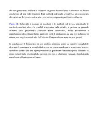 che non presentano incidenti e infortuni. In genere le consulenze in sicurezza sul lavoro
conducono ad una forte riduzione degli incidenti sui luoghi lavorativi, e di conseguenza
alla riduzione del premio assicurativo, con un forte risparmio per il datore di lavoro.
Punto III. Riducendo il numero di infortuni e di incidenti sul lavoro, annullando le
sanzioni amministrative e le possibili sospensioni delle attività, si produce un generale
aumento della produttività aziendale. Premi assicurativi, multe, risarcimenti e
manutenzioni straordinarie fanno parte dei costi di produzione, da una loro riduzione si
ottiene una maggiore redditività dell'azienda. Una consulenza serve anche a questo!
In conclusione il documento sin qui adottato dimostra come sia sempre consigliabile
ricorrere al consulente in materia di sicurezza sul lavoro, non importa se esterno o interno,
quello che conta è che una figura professionale qualificata e attrezzata possa occuparsi in
modo esclusivo alle problematiche inerenti, solo così si otterranno vantaggi e benefici dalla
consulenza sulla sicurezza sul lavoro.
 