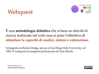 Webquest
È una metodologia didattica che si basa su attività di
ricerca realizzate nel web, essa si pone l’obiettivo di
stimolare la capacità di analisi, sintesi e valutazione.
Sviluppato da Bernie Dodge, presso la San Diego State University nel
1995, Il webquest fu inseguito perfezionato da Tom March.
Prof.ssa Sandra Troia
sandra.troia@istruzione.it
 