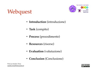 Webquest
• Introduction (introduzione)
• Task (compito)
• Process (procedimento)
• Resources (risorse)
• Evaluation (valutazione)
• Conclusion (Conclusione)
Prof.ssa Sandra Troia
sandra.troia@istruzione.it
 