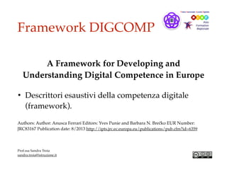 Framework DIGCOMP
A Framework for Developing and
Understanding Digital Competence in Europe
• Descrittori esaustivi della competenza digitale
(framework).
Authors: Author: Anusca Ferrari Editors: Yves Punie and Barbara N. Brečko EUR Number:
JRC83167 Publication date: 8/2013 http://ipts.jrc.ec.europa.eu/publications/pub.cfm?id=6359
Prof.ssa Sandra Troia
sandra.troia@istruzione.it
 