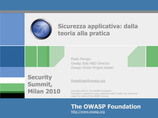 Sicurezza applicativa: dalla
         teoria alla pratica



             Paolo Perego
             Owasp Italy R&D Director
             Owasp Orizon Project leader


Security     thesp0nge@owasp.org
Summit,
Milan 2010   Copyright 2010 © The OWASP Foundation
             Permission is granted to copy, distribute and/or modify this document
             under the terms of the OWASP License.




             The OWASP Foundation
             http://www.owasp.org
 